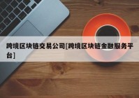 跨境区块链交易公司[跨境区块链金融服务平台]