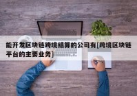 能开发区块链跨境结算的公司有[跨境区块链平台的主要业务]