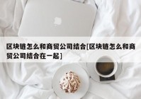 区块链怎么和商贸公司结合[区块链怎么和商贸公司结合在一起]